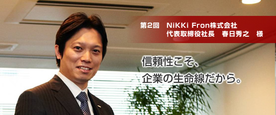 NiKKi Fron株式会社 代表取締役社長 春日秀之 様 信頼性こそ、
企業の生命線だから。